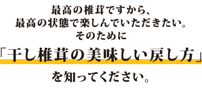 最高の椎茸ですから、最高の状態で楽しんでいただきたい。そのために「干し椎茸の美味しい戻し方」を知ってください。