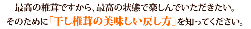 最高の椎茸ですから、最高の状態で楽しんでいただきたい。そのために「干し椎茸の美味しい戻し方」を知ってください。